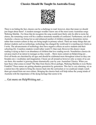 Classics Should Be Taught In Australia Essay
There is no hiding the fact, classics can be a challenge to read: however, does that mean we should
just forget about them?. A modern teenager wouldn t know one of the most iconic Australian songs
Waltzing Matilda . For those that do recognize the song would most likely only be able to recite the
chores, the remaining verses will be a endless monotone mumble of confusion. Furthermore, not all of
Australia s classics are being lost as and enhanced number of children recognize dreamtime stories
rather than western culture as they are being taught in primary school. There are many things that can
distract students such as technology, technology has changed the world and it is reaching new limits as
I write. The advancements of technology does have negative effects on active students and their
schooling life. Countless students would rather watch Tv than read, However this doesn t mean
reading is dying as their is an abundance of children that love reading novels. Nonetheless classics do
not pose much of an intrest to teenages as they would ... Show more content on Helpwriting.net ...
Over all books are cherished by all ages and should be celebrated more throughout school as they can
broaden one s vocabulary and imagination. Classic are all around us however only so many of us can
see them, this number is growing dinner dramatically year by year. Australian Classics. When you
hear these what comes to mind? The Man from Snowy River perhaps, Waltzing Matilda or even Myles
Franklin? These names are getting abandon generation by generation. This fact is very alarming, we as
a nation have the option to bring the classics back into the curriculum or we could just simply watch
them get erased from our own culture. Bringing the classics back will help infuse the young minds of
Australia with the importance of the dying heritage that seems to be
... Get more on HelpWriting.net ...
 