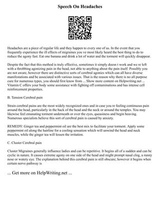 Speech On Headaches
Headaches are a piece of regular life and they happen to every one of us. In the event that you
frequently experience the ill effects of migraines you ve most likely heard the best thing to do to
reduce the agony fast. Eat one banana and drink a lot of water and the torment will quickly disappear.
Despite the fact that this method is truly effective, sometimes it simply doesn t work and we re left
with a throbbing agonizing pain in the head, not able to anything about the pain itself. Possibly you
are not aware, however there are distinctive sorts of cerebral agonies which can all have diverse
manifestations and be associated with various issues. That is the reason why there is no all purpose
cure for numerous types, you should first know from ... Show more content on Helpwriting.net ...
Vitamin C offers your body some assistance with fighting off contaminations and has intense cell
reinforcement properties.
B. Tension Cerebral pain
Strain cerebral pains are the most widely recognized ones and in case you re feeling continuous pain
around the head, particularly in the back of the head and the neck or around the temples. You may
likewise feel emanating torment underneath or over the eyes, queasiness and begin heaving.
Numerous specialists believe this sort of cerebral pain is caused by anxiety.
REMEDY: Ginger tea and peppermint oil are the best mix to facilitate your torment. Apply some
peppermint oil along the hairline for a cooling sensation which will unwind the head and neck
muscles, while the ginger tea will lessen the irritation.
C. Cluster Cerebral pain
Cluster Migraines generally influence ladies and can be repetitive. It begins all of a sudden and can be
cyclic in nature. It causes extreme agony on one side of the head and might prompt nasal clog, a runny
nose or watery eye. The explanation behind this cerebral pain is still obscure; however it begins when
certain nerve pathway is
... Get more on HelpWriting.net ...
 
