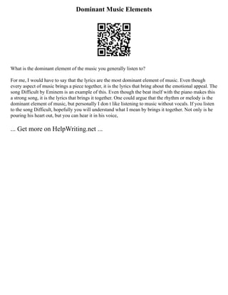 Dominant Music Elements
What is the dominant element of the music you generally listen to?
For me, I would have to say that the lyrics are the most dominant element of music. Even though
every aspect of music brings a piece together, it is the lyrics that bring about the emotional appeal. The
song Difficult by Eminem is an example of this. Even though the beat itself with the piano makes this
a strong song, it is the lyrics that brings it together. One could argue that the rhythm or melody is the
dominant element of music, but personally I don t like listening to music without vocals. If you listen
to the song Difficult, hopefully you will understand what I mean by brings it together. Not only is he
pouring his heart out, but you can hear it in his voice,
... Get more on HelpWriting.net ...
 