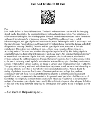 Pain And Treatment Of Pain
Pain
Pain can be defined in three different forms. The initial and the minimal contact with the damaging
stimuli can be described as the warning for the physiological protective system. This initial stage is
called the nociceptive pain. The warning system demands immediate response and causes immediate
withdrawal from the painful or damaging stimulus (Woolf 1).Second type of pain is called
inflammatory pain, this type of pain activates when the person feels the pain and it is necessary to heal
the injured tissues. Pain tenderness and hypersensitivity reduces future risk for the damage and side by
side promotes recovery (Woolf 1).The third and last type of pain is not protective in fact it is
maladaptive. This is known as pathological pain. ... Show more content on Helpwriting.net ...
According to Woolf the mind also perceive false signals for pain (Woolf 1). The feeling of pain is
essential for survival. Pain is the first indicator of any tissue injury. Any stimulus that results in injury
or wound leads to a sensation of pain, heat, cold, the pressure, the electric current, the chemical
irritants and even the sudden movements. Unlike other sensory systems, however, the sensory system
to the pain is extremely broad; a painful sensation can be started in any part of the body or the central
nervous system (CNS). Various locations are paired to various kinds of sensations of pain (Fields 10).
Your perception is clearly a rich and multidimensional experience, which varies so much in quality as
in sensory intensity, as well as in their affective motivational characteristics. Without doubt, the
feeling of pain is an important field domain of human experience and perhaps that you have,
continuously and with more success, eluded numerous attempts at conceptualization consistent
quantification, or even systematic documentation, for generations of specialists of different areas of
knowledge. Its complexity and multidimensional nature, which are evident even in the elementary
analysis of the various types of pain, have virtually blocked the development of an adequate definition
of pain that is the more important, hampered the construction of a General theory of the pain, as well
as the
... Get more on HelpWriting.net ...
 