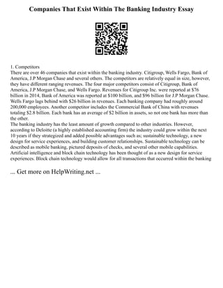 Companies That Exist Within The Banking Industry Essay
1. Competitors
There are over 46 companies that exist within the banking industry. Citigroup, Wells Fargo, Bank of
America, J.P Morgan Chase and several others. The competitors are relatively equal in size, however,
they have different ranging revenues. The four major competitors consist of Citigroup, Bank of
America, J.P Morgan Chase, and Wells Fargo. Revenues for Citigroup Inc. were reported at $76
billion in 2014, Bank of America was reported at $100 billion, and $96 billion for J.P Morgan Chase.
Wells Fargo lags behind with $26 billion in revenues. Each banking company had roughly around
200,000 employees. Another competitor includes the Commercial Bank of China with revenues
totaling $2.8 billion. Each bank has an average of $2 billion in assets, so not one bank has more than
the other.
The banking industry has the least amount of growth compared to other industries. However,
according to Deloitte (a highly established accounting firm) the industry could grow within the next
10 years if they strategized and added possible advantages such as; sustainable technology, a new
design for service experiences, and building customer relationships. Sustainable technology can be
described as mobile banking, pictured deposits of checks, and several other mobile capabilities.
Artificial intelligence and block chain technology has been thought of as a new design for service
experiences. Block chain technology would allow for all transactions that occurred within the banking
... Get more on HelpWriting.net ...
 