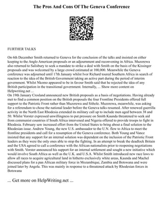 The Pros And Cons Of The Geneva Conference
FURTHER TALKS
On 6th December Smith returned to Geneva for the conclusion of the talks and insisted on either
keeping to the Anglo American proposals or an adjournment and reconvening in Africa. Muzorewa
also returned to Salisbury to seek a mandate to strike a deal with Smith on the basis of the Kissinger
proposals and was welcomed by a large crowd estimated at 100,000. Meanwhile the Geneva
conference was adjourned until 17th January whilst Ivor Richard toured Southern Africa in search of
reaction to the idea of the British Government taking an active part during the period of interim
government. Whilst Nkomo appeared to be in favour Smith said that he rejected the idea of any
British participation in the transitional government. Internally, ... Show more content on
Helpwriting.net ...
On 19th January Crosland announced new British proposals as a basis of negotiations. Having already
met to find a common position on the British proposals the four Frontline Presidents offered full
support to the Patriotic Front rather than Muzorewa and Sithole. Muzorewa, meanwhile, was asking
for a referendum to chose the national leader before the Geneva talks resumed. After renewed guerrilla
activity in the North East Rhodesia extended its military call up to include men aged between 38 and
50. Whilst Vorster expressed unwillingness to put pressure on Smith Kaunda threatened to seek aid
from communist countries if South Africa intervened and Nigeria offered to provide troops to fight in
Rhodesia. February saw increased effort from the United States to bring about a final solution to the
Rhodesian issue. Andrew Young, the new U.S. ambassador to the U.N. flew to Africa to meet the
frontline presidents and call for a resumption of the Geneva conference. Both Young and Vance
insisted that any support for an internal solution was dependent on the inclusion of the Patriotic Front
leaders as they were the only ones able to stop the fighting. In an attempt to break the deadlock Britain
and the USA agreed to call a conference with the African nationalists prior to reopening negotiations
with Smith. Vorster announced his support for an internal settlement and sought a new initiative which
would involve South Africa as well as the U.K. and U.S.A. Whilst Smith introduced new race laws to
allow all races to acquire agricultural land in hitherto exclusively white areas, Kaunda and Machel
discussed plans for a pan African military force in Mozambique, Zambia and Botswana and were
joined later by Angola. This was mainly in response to a threatened attack by Rhodesian forces in
Botswana
... Get more on HelpWriting.net ...
 