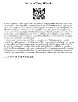 Socrates s Theory Of Justice
In Plato s Republic, Socrates argues for the importance of living a just life. However, Glaucon asks
why any person favors the just life over an unjust one. Glaucon would like an answer regarding this
type of justice, and if it is good only for its results or good in itself. Socrates argues that justice in the
individual is the balance between sprit, reason, and desire (scc. 435a). Socrates account of justice,
displays a life in which a justice provides benefits not only for the individual, but also society. In this
case, Socrates account of justice, does not provide a sufficient reason to be just. Socrates parallel of
justice and health cannot answer Glaucon s request fully. Therefore, without sufficiently proving the
inherent good of justice his claim falls apart.
Socrates account of justice stems from Glaucon s arrangement of the three categories of goods:
inherently good, pleasurable, or both. Glaucon asks if there is any value in simply being a just person,
he comes to find that if a person can be unjust and get away with it then the unjust life is better. The
first of its three categories is meant for the things that are a kind of good we like for its own sake
(scc.357c) . The second category is for what s good as a result of their consequences such as exercise
for fitness and sex for pleasure and children. The highest category is for things that are both good in
themselves and because of their consequences. Continuing the challenge and reinforcing his second
... Get more on HelpWriting.net ...
 