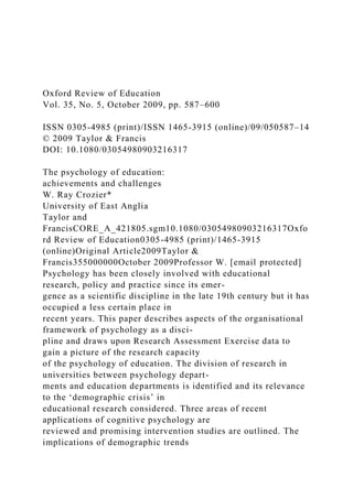 Oxford Review of Education
Vol. 35, No. 5, October 2009, pp. 587–600
ISSN 0305-4985 (print)/ISSN 1465-3915 (online)/09/050587–14
© 2009 Taylor & Francis
DOI: 10.1080/03054980903216317
The psychology of education:
achievements and challenges
W. Ray Crozier*
University of East Anglia
Taylor and
FrancisCORE_A_421805.sgm10.1080/03054980903216317Oxfo
rd Review of Education0305-4985 (print)/1465-3915
(online)Original Article2009Taylor &
Francis355000000October 2009Professor W. [email protected]
Psychology has been closely involved with educational
research, policy and practice since its emer-
gence as a scientific discipline in the late 19th century but it has
occupied a less certain place in
recent years. This paper describes aspects of the organisational
framework of psychology as a disci-
pline and draws upon Research Assessment Exercise data to
gain a picture of the research capacity
of the psychology of education. The division of research in
universities between psychology depart-
ments and education departments is identified and its relevance
to the ‘demographic crisis’ in
educational research considered. Three areas of recent
applications of cognitive psychology are
reviewed and promising intervention studies are outlined. The
implications of demographic trends
 