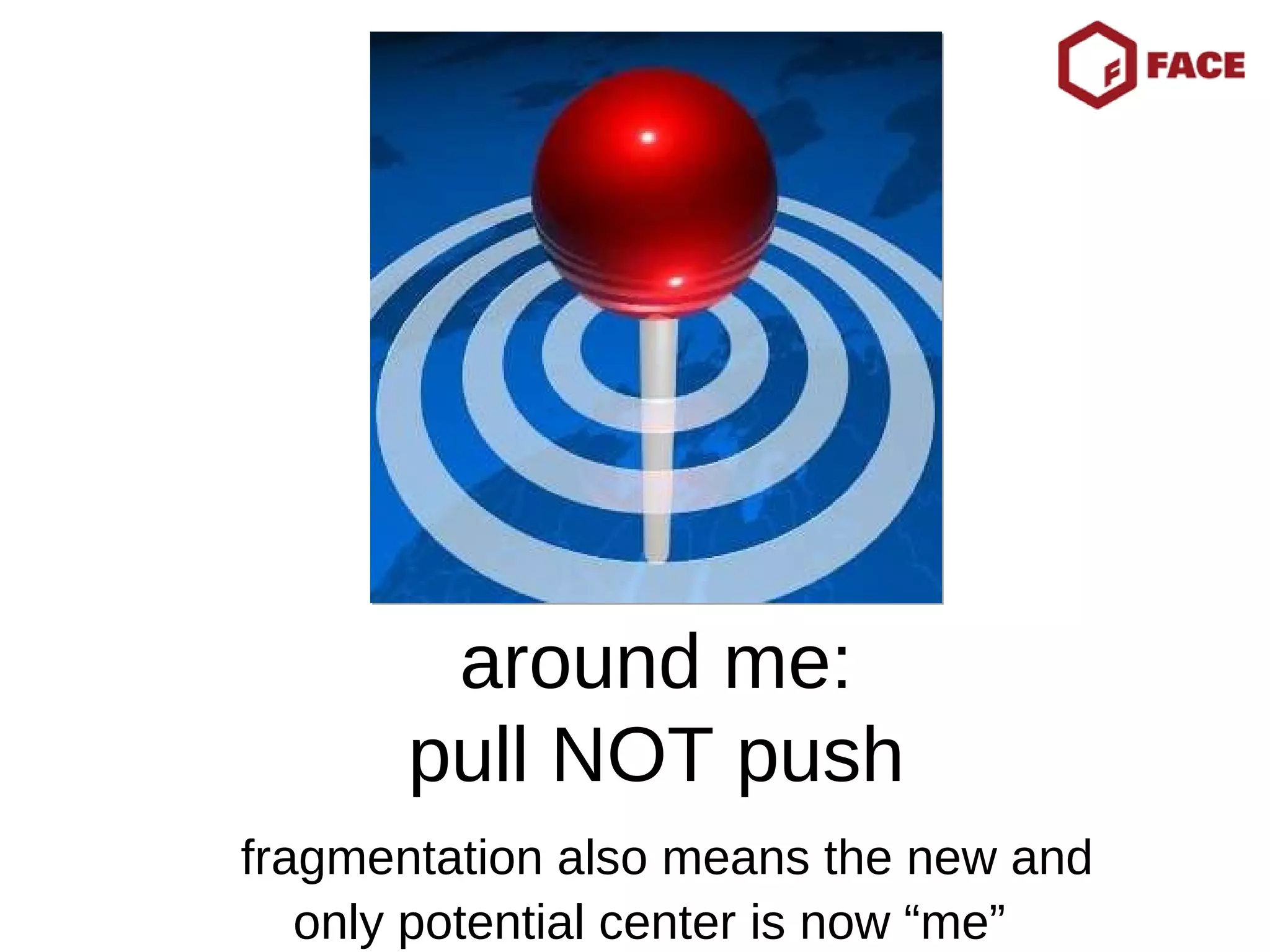 around me: pull NOT push   fragmentation also means the new and only potential center is now “me”  