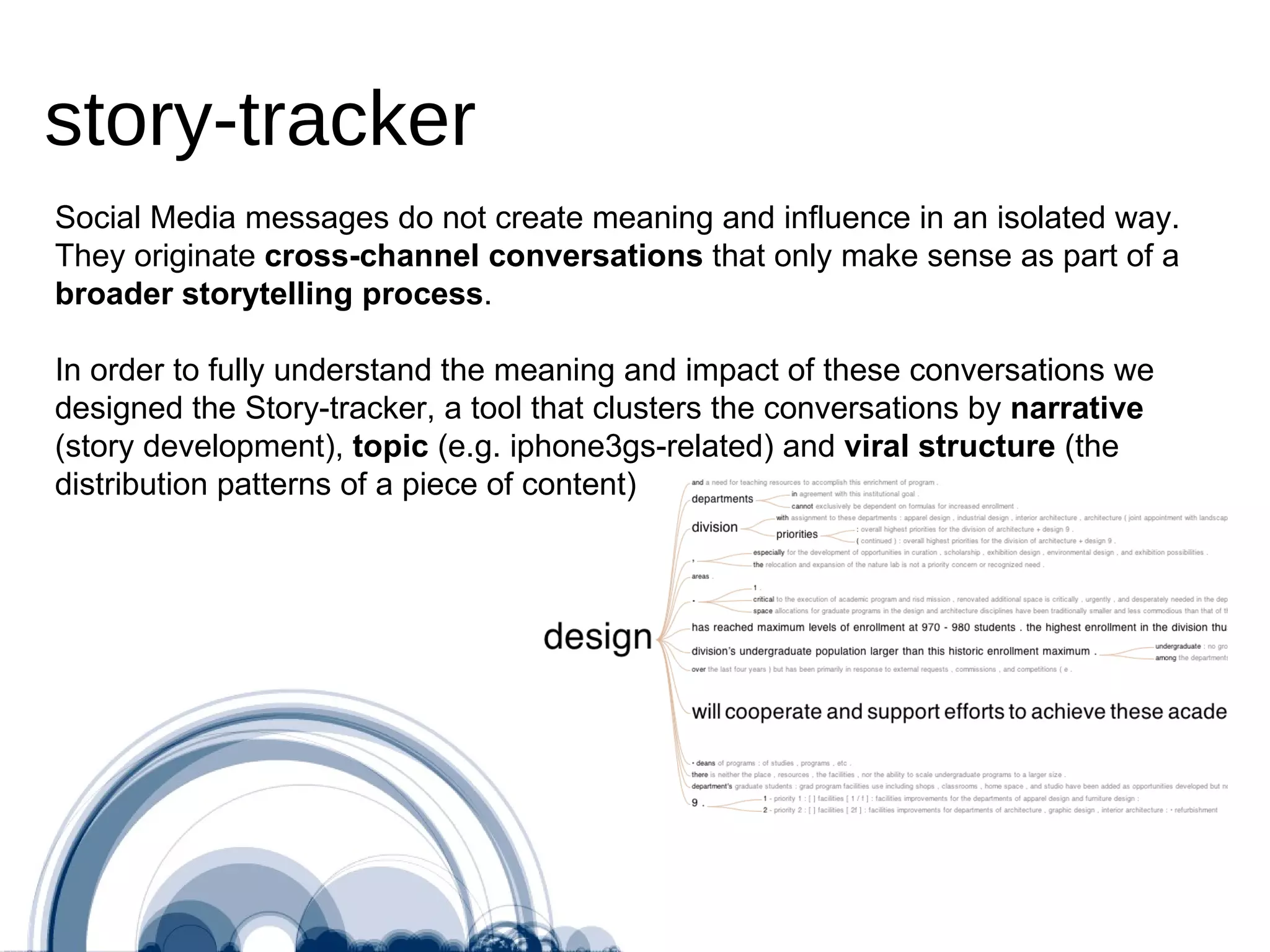 Social Media messages do not create meaning and influence in an isolated way. They originate  cross-channel conversations  that only make sense as part of a  broader storytelling process . In order to fully understand the meaning and impact of these conversations we designed the Story-tracker, a tool that clusters the conversations by  narrative  (story development),  topic  (e.g. iphone3gs-related) and  viral structure  (the distribution patterns of a piece of content)  story-tracker 