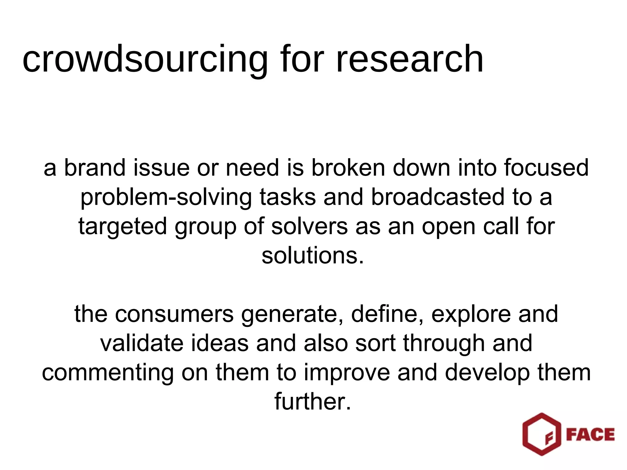 a brand issue or need is broken down into focused problem-solving tasks and broadcasted to a targeted group of solvers as an open call for solutions.  the consumers generate, define, explore and validate ideas and also sort through and commenting on them to improve and develop them further.  crowdsourcing for research 