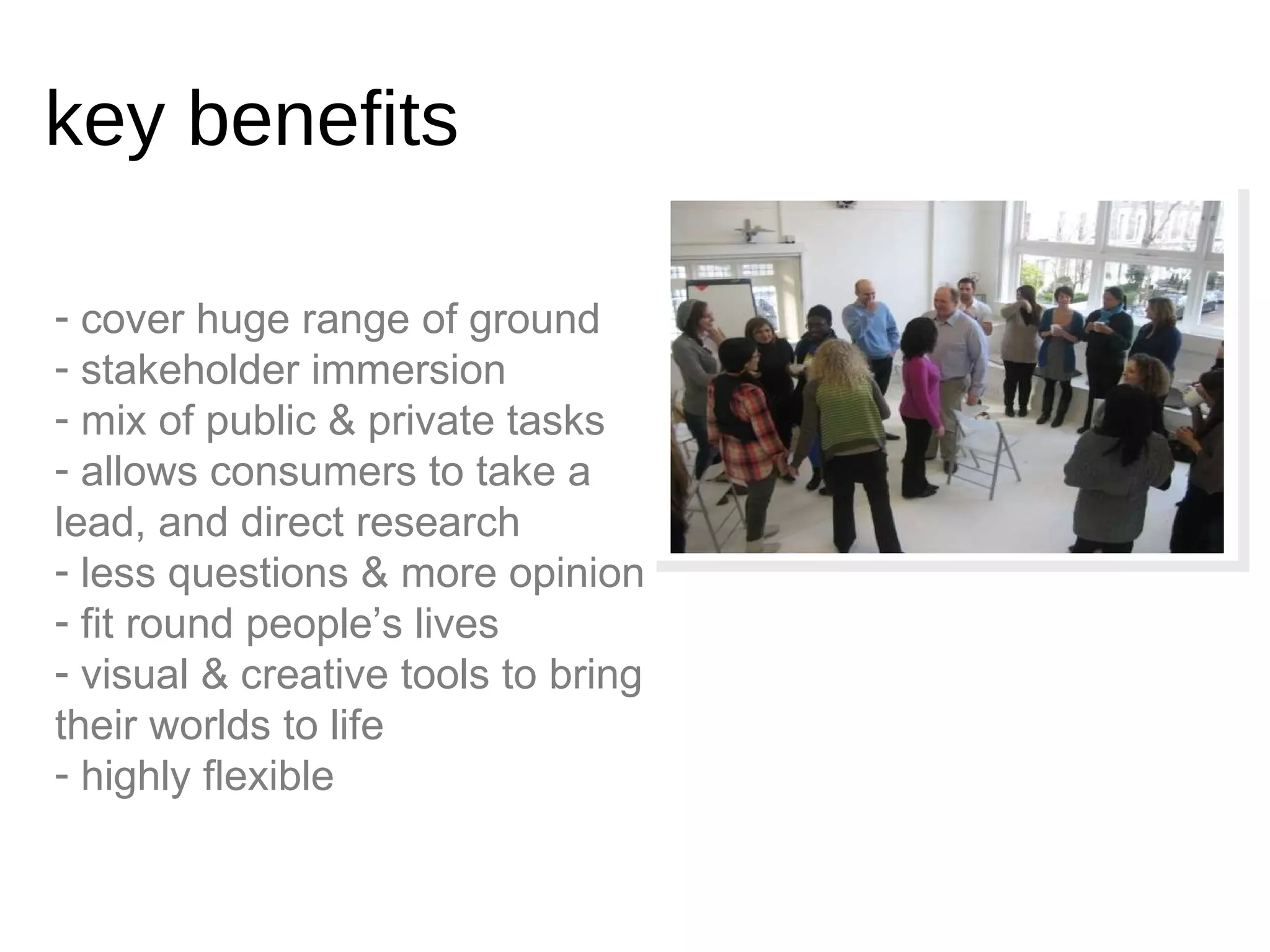 cover huge range of ground stakeholder immersion mix of public & private tasks allows consumers to take a lead, and direct research less questions & more opinion fit round people’s lives visual & creative tools to bring their worlds to life highly flexible key benefits 
