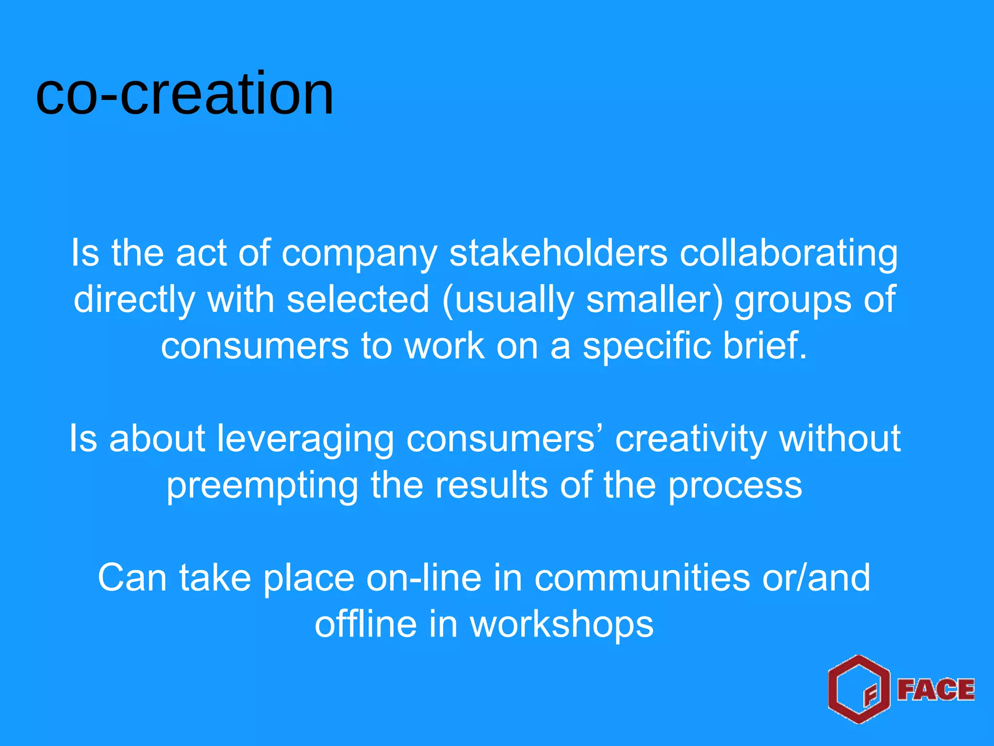 Is the act of company stakeholders collaborating directly with selected (usually smaller) groups of consumers to work on a specific brief. Is about leveraging consumers’ creativity without preempting the results of the process Can take place on-line in communities or/and offline in workshops co-creation 