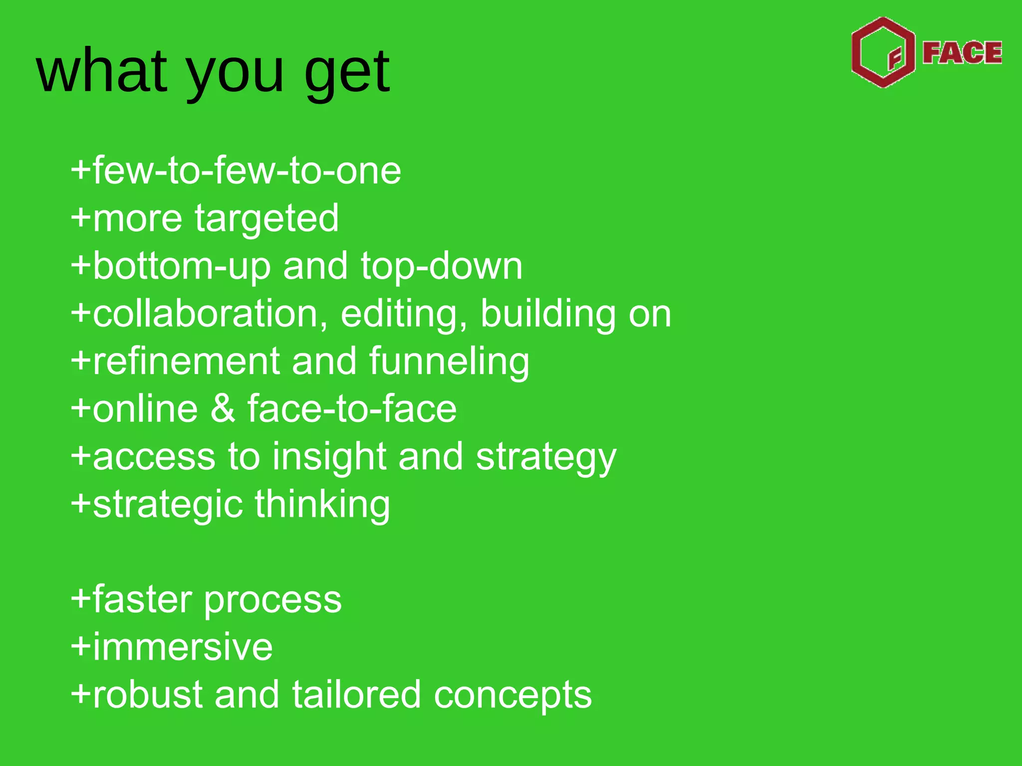 +few-to-few-to-one +more targeted +bottom-up and top-down +collaboration, editing, building on +refinement and funneling +online & face-to-face  +access to insight and strategy  +strategic thinking +faster process +immersive +robust and tailored concepts what you get 