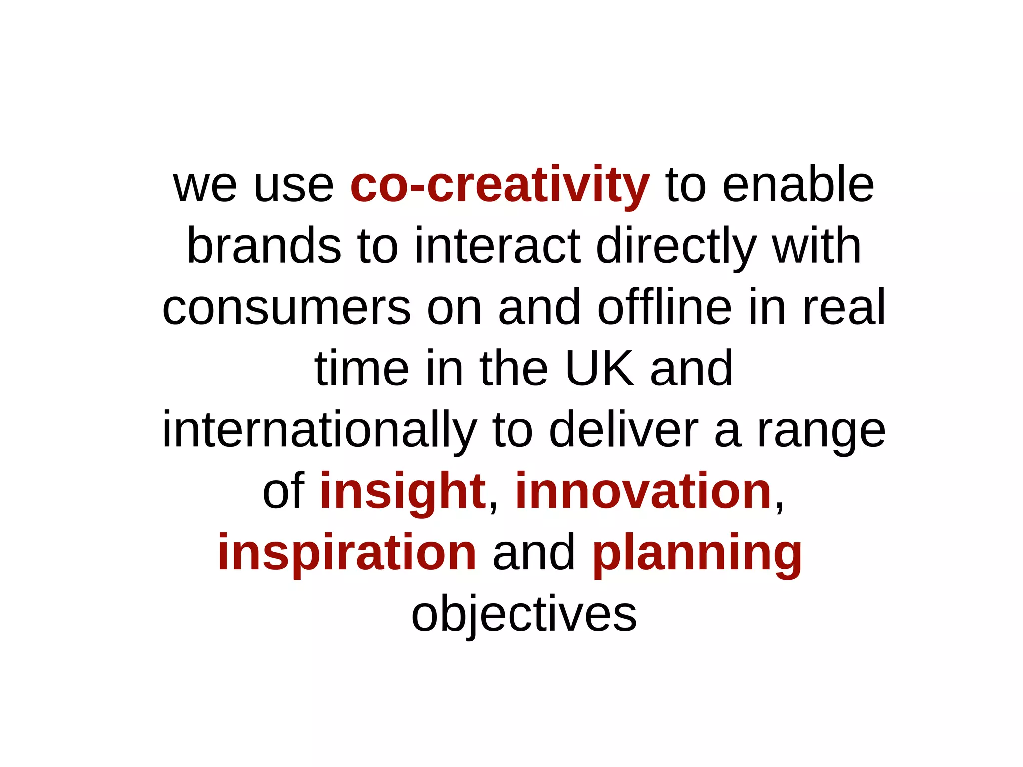 we use   co-creativity   to enable brands to interact directly with consumers on and offline in real time in the UK and internationally to deliver a range of   insight ,   innovation ,   inspiration   and   planning  objectives 