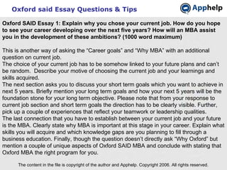 Oxford said Essay Questions & Tips The content in the file is copyright of the author and Apphelp. Copyright 2006. All rights reserved.  Oxford SAID Essay 1: Explain why you chose your current job. How do you hope to see your career developing over the next five years? How will an MBA assist you in the development of these ambitions? (1000 word maximum) This is another way of asking the “Career goals” and “Why MBA” with an additional question on current job. The choice of your current job has to be somehow linked to your future plans and can’t be random.  Describe your motive of choosing the current job and your learnings and skills acquired. The next section asks you to discuss your short term goals which you want to achieve in next 5 years. Briefly mention your long term goals and how your next 5 years will be the foundation stone for your long term objective. Please note that from your response to current job section and short term goals the direction has to be clearly visible. Further, pick up a couple of experiences that reflect your teamwork or leadership qualities. The last connection that you have to establish between your current job and your future is the MBA. Clearly state why MBA is important at this stage in your career. Explain what skills you will acquire and which knowledge gaps are you planning to fill through a business education. Finally, though the question doesn’t directly ask “Why Oxford” but mention a couple of unique aspects of Oxford SAID MBA and conclude with stating that Oxford MBA the right program for you. 