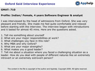 Oxford Said Interview Experience The content in the file is copyright of the author and Apphelp. Copyright 2006. All rights reserved.  GMAT: 710 Profile: Indian/ Female, 4 years Software Engineer & analyst I was interviewed by the head of admissions from Oxford. She was very pleasant and friendly. She made me feel quite comfortable and relaxed before starting with the interview. The interview began with introductions and it lasted for almost 45 mins. Here are the questions asked. 1. Tell me something about yourself 2. What are your major responsibilities at work? 3. What challenges you face in this role? 4. Why MBA and why Oxford? 5. What are your major strengths? 6. What makes you a good leader? 7. Tell me about a situation where you faced a challenging situation as a leader. How do you deal with people of different natures like an extremely introvert or an extremely extrovert person? 