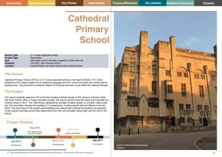 Key Phases Case studies Process Milestones Ten Lessons Additional Resources
21 22
School Building Guidance for Head Teachers,School Building Commissioners, Teachers and the Wider School Community
Introduction About this guidance Glossary
Cathedral
Primary
School
Project Timeline
July 2012
BCP Approved
Sep 2013
BCP opened in tempo-
rary accommodation
March 2015
Planning granted
Early 2016
Building work started
Sep 2017
First occupation
The School
Cathedral Primary School (CPS) is a 4-11 music specialist school in the heart of Bristol. 10% of the
students at CPS speak English as an additional language and 35% come from black and minority ethnic
backgrounds. The proportion of students eligible for the pupil premium is just below the national average.
The Project
The school originally opened in 2013 and was located at Abbey House on the campus of Bristol Cathe-
dral Choir School. After a 2-year renovation project, the school moved to the two lower floors beneath the
Central Library in 2017. The 1906 library, designed by architect Charles Holden, is a Grade I listed build-
ing. The renovation included the building of 14 classrooms, a multi-purpose hall and offices on the two
floors. The main focus of the project was enabling more natural light entering the building, by exposure
of the original overhead ground floor glass block floor that now provides natural light into the core of the
school.
School Type 4-11 music specialist school
Project Type Renovation
Size 240 pupils in 2017/18 with a capacity of 420 when full
Students 10% EAL, 35% minority ethnic
Location Central Bristol, two lower floors at the Central Library.
Credit: CODA Architects/Aukett
Swanke
 