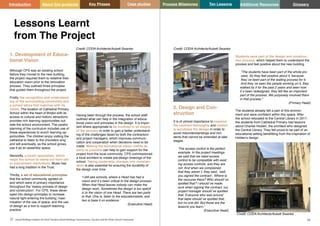 Key Phases Case studies Process Milestones Ten Lessons Additional Resources
23 24
School Building Guidance for Head Teachers,School Building Commissioners, Teachers and the Wider School Community
Introduction About this guidance Glossary
1. Development of Educa-
tional Vision
Although CPS was an existing school
before they moved to the new building,
the project required them to redefine their
education vision prior to the renovation
process. They outlined three principles
that guided them throughout the project.
Firstly, the recognition and understand-
ing of the surrounding community and
a school ethos that matches with its
needs. The location of Cathedral Primary
School within the heart of Bristol with its
access to cultural and historic attractions
provides rich learning opportunities out-
side the school environment. The careful
planning of the curriculum includes use of
these experiences to enrich learning op-
portunities. The children enjoy visiting the
cathedral to listen to the choristers sing
and will eventually, as the school grows,
use it as an assembly space.
Secondly, a music specialism, which
helps the school to stand out from oth-
er mainstream institutions. Music has
had a long tradition in the Trust.
Thirdly, a set of educational principles
that the school community agreed on
and which were of primary importance
throughout the ‘messy process of design
and construction’. For CPS, these devel-
oped into design principles to increase
natural light entering the building; maxi-
misation of the use of space; and the use
of design as a tool to support teaching
practice.
Having been through the process, the school staff
outlined what can help in the integration of educa-
tional vision and principles in the design. It is impor-
tant where appropriate to be involved in all stages
of the process in order to gain a better understand-
ing of the challenges faced by both the contractors
and project managers, which improves communi-
cation and cooperation when decisions need to be
made. Making the educational vision visible as
early as possible can help to gain support for the
project from the local community. CPS commissioned
a local architect to create pre-design drawings of the
school. Taking leadership changes into consider-
ation is also essential for ensuring the durability of
the design over time:
‘I still see schools, where a Head has had a
vision and it`s been critical to the design process.
When that Head leaves nobody can make the
design work. Sometimes the design is too specif
ic to the vision of one Head. There are two parts
to that. One is, listen to the educationalists, and
two is base it on evidence.’
(Executive Head)
Lessons Learnt
from The Project
2. Design and Con-
struction
It is of utmost importance to examine
the contract thoroughly and careful-
ly scrutinise the design in order to
avoid misunderstandings and inci-
dents that cannot be amended at later
stages.
‘The access control is the perfect
example. In the project meetings
we said that we need access
control to be compatible with exist
ing access controls, and they are
not. And when we complained
that they weren`t, they said, `well,
you signed the contract`. Where is
the recourse there? Who should`ve
spotted that? I should`ve made
sure when signing the contract, our
project manager should`ve spotted
that. Everyone who was around
that table should`ve spotted that,
but no one did. But those are the
lessons you learn.’
(Executive Head)
Students were part of the design and construc-
tion process, which helped them to understand the
process and feel positive about the new building.
“The students have been part of the whole pro
cess. So they feel positive about it, because
they`ve been part of the waiting process for it.
And they`ve seen the people working on it, they
walked by it for the past 2 years and seen how
it`s been redesigned, they felt like an important
part of the process. We purposely involved them
in that process.”
(Primary Head)
The students already felt a part of this environ-
ment and were confident within this space. After
the school relocated to the Central Library in 2017,
the students from Cathedral Primary had lessons
about Charles Holden, the architect who designed
the Central Library. They felt proud to be part of an
educational setting benefitting from the inspiration of
Holden’s design.
Credit: CODA Architects/Aukett Swanke
Credit: CODA Architects/Aukett Swanke
Credit: CODA Architects/Aukett Swanke
 