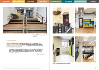 Key Phases Case studies Process Milestones Ten Lessons Additional Resources
25 26
School Building Guidance for Head Teachers,School Building Commissioners, Teachers and the Wider School Community
Introduction About this guidance Glossary
3. Occupation
The end of the construction work does not mean the end of the process. Learn-
ing how to use the building and evolving the design is important. Since opening,
students have been constantly involved in making the school environment more
creative and a space they belong in.
‘I think what is lovely that it is still evolving, it is not how I want it yet at all. It is
ready to open and function but it is not how we want it yet. We still need to
make it look more creative. It is nice that children are part of the process to
evolve it even further’.
(Primary Head)
Credit: CODA Architects/Aukett
Swanke
Credit: CODA Architects/Aukett Swanke
 