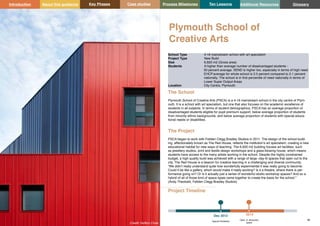 Key Phases Case studies Process Milestones Ten Lessons Additional Resources
45 46
School Building Guidance for Head Teachers,School Building Commissioners, Teachers and the Wider School Community
Introduction About this guidance Glossary
Plymouth School of
Creative Arts
The School
Plymouth School of Creative Arts (PSCA) is a 4-16 mainstream school in the city centre of Plym-
outh. It is a school with art specialism, but one that also focuses on the academic excellence of
students in all subjects. In terms of student demographics, PSCA has an average proportion of
disadvantaged students eligible for pupil premium support, below average proportion of students
from minority ethnic backgrounds, and below average proportion of students with special educa-
tional needs or disabilities.
The Project
PSCA began to work with Feilden Clegg Bradley Studios in 2011. The design of the school build-
ing, affectionately known as The Red House, reflects the institution’s art specialism, creating a new
educational habitat for new ways of teaching. The 6,920 m2 building houses art facilities, such
as jewellery studios, print and textile design workshops and a glass-blowing house, which means
students have access to the many artists working in the school. Despite the highly constrained
budget, a high quality build was achieved with a range of large -day-lit spaces that open out to the
city. The Red House is a beacon for creative learning in a challenging and diverse community.
“We didn’t really understand quite how wonderfully experimental it was really going to become.
Could it be like a gallery, which would make it really exciting? Is it a theatre, where there is per-
formance going on? Or is it actually just a series of wonderful studio workshop spaces? And so a
hybrid of all of those kind of space types came together to create the basis for the school.”
(Andy Theobald, Feliden Clegg Bradley Studios)
School Type 4-16 mainstream school with art specialism
Project Type New Build
Size 6,920 m2 (Gross area)
Students A higher than average number of disadvantaged students -
50 percent average. SEND is higher too, especially in terms of high need.
EHCP.average for whole school is 3.5 percent compared to 2.1 percent
nationally. The school is in first percentile of need nationally in terms of
Lower Super Output Areas
Location City Centre, Plymouth
Project Timeline
Dec 2012
Appoint Architects
2013
Open in temporary
space
Credit: Hufton Crow
 