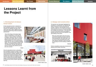 Key Phases Case studies Process Milestones Ten Lessons Additional Resources
47 48
School Building Guidance for Head Teachers,School Building Commissioners, Teachers and the Wider School Community
Introduction About this guidance Glossary
1. Development of educa-
tional vision
A clear educational vision in advance of
the consultation process is very important.
Schools must establish the type of edu-
cation they want to offer, together with the
educational goals that go beyond academic
achievement.
‘One of the things at the design stage
which is fundamental, is how clear the
school is on their purpose of wanting to
be different. Because if they are trying to
get great exam results, that’s a very diff-
ferent purpose from trying to help young
people find their way in a rapidly changing
world. Then you are actively making things
different- for example having studios but
not classrooms. And then the space will
push you towards that intention and sup-
port your purpose.’
(Head)
Once the educational vision is articulated,
the consultation process can begin to outline
how the physical building can support teach-
ing and learning in practice, reflecting and
enhancing the original educational vision. For
example, the change from traditional class-
room to studios and sub-divisible spaces
support unconventional teaching methods,
to enhance this school’s specific approach to
learning.
Lessons Learnt from
the Project
2. Design and construction
The teachers we interviewed highlighted the
importance of ‘partnership’ and ‘Working with
others to explore as many perspectives as
possible.’ (Teacher) This included involving as
many students as we can in the early process-
es of design and construction. They were taken
on tours of the site and were encouraged to
express what they found to be important in the
new building of the school.
‘What was really helpful with that process
was that the students provided us with dif-
ferent perspectives. We asked them to go
on a tour to look at the space and to say
what might be important to them and how
are we going to use the building in different
ways.’
(Teacher)
Similar consultations were also conducted with
parents and the wider community.
Credit: Hufton Crow
Credit: Hufton Crow
 
