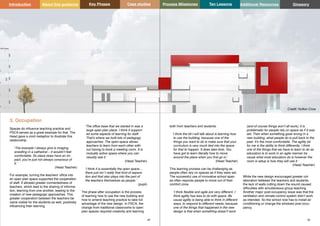 Glossary Glossary
49 50
3. Occupation
Spaces do influence teaching practice and
PSCA serves as a great example for that. The
Head gave a vivid metaphor to illustrate this
relationship:
‘The example I always give is imaging
wrestling in a cathedral – it wouldn’t feel
comfortable. So place does have an im-
pact, you’re just not always conscious of
it.’
(Head Teacher)
For example, turning the teachers’ office into
an open plan space supported the cooperation
of staff. It allowed greater connectedness of
teachers, which lead to the sharing of informa-
tion, learning from one another, leading to the
creation of new pedagogic approaches. This
greater cooperation between the teachers be-
came visible for the students as well, positively
influencing their learning.
‘The office base that we started in was a
large open plan place. I think it support-
ed some aspects of learning for staff.
That’s where we built lots of pedagogy
approaches. The open-space allows
teachers to learn from each other with-
out having to book a meeting room. It is
mutually active space where you can
visually see it.’
(Head Teacher)
‘I think it is essentially the open space…
there just isn`t really that kind of separa-
tion and that also plays into the part of
the teachers themselves as people.’
(pupil)
The phase after occupation is the process
of learning how to use the new building and
how to amend teaching practice to take full
advantage of the new design. In PSCA, the
change from traditional classrooms to open
plan spaces required creativity and learning
both from teachers and students.
‘I think the bit I will talk about is learning how
to use the building, because one of the
things you want to do is make sure that your
curriculum is very much tied into the space
for that to happen. It does take time. You
have got to learn literally how to move
around the place when you first go in.’
(Head Teacher)
This learning process can be challenging as
people often rely on spaces as if they were set.
The successful use of innovative school spac-
es often requires people to move out of their
comfort zone.
‘I think flexible and agile are very different. I
think agility has less to do with space. Be
cause agility is being able to think in different
ways, to respond to different needs; because
one of the things that happened in the new
design is that when something doesn’t work
(and of course things won’t all work), it is
problematic for people rely on space as if it was
set. Then when something goes wrong in a
new building, what people do is pull back to the
past. It’s the most comfortable. The agility bit
for me is the ability to think differently. I think
one of the things that we have to learn to do as
educators is to work in an agile manner be
cause what most educators do is however the
room is setup is how they will use it.’
(Head Teacher)
While the new design encouraged greater col-
laboration between the teachers and students,
the lack of walls cutting down the sound caused
difficulties with simultaneous group teaching.
Another major post-occupancy issue was that the
ventilation and climate control system didn’t work
as intended. So the school now has to install air
conditioning or change the windows post occu-
pancy.
Key Phases Case studies Process Milestones Ten Lessons Additional Resources
Introduction About this guidance Glossory
Credit: Hufton Crow
 