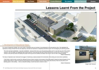 Key Phases Case studies Process Milestones Ten Lessons Additional Resources
53 54
School Building Guidance for Head Teachers,School Building Commissioners, Teachers and the Wider School Community
Introduction About this guidance Glossary
1. Development of Educational Vision
As a result of leadership changes, the current Head of Operations was not involved in the development of the educational vision. She highlighted the
importance of being involved from the very beginning, and also the importance of integrating educational vision into the designing and planning process:
‘The vision had been established – long been established – because there was a very long planning process and in a way that was part of the problem
because I think the design had happened years earlier and then it was assumed that was all dealt with and then we were kind of more focused on
sorting out the planning issues and getting the project off the ground and suddenly the design was set and it was too late to change anything.’
(Head of Operations)
The Head of Operations also mentioned the struggle of maintaining a balance between the functionality of the building and school ethos/ aesthetics.
‘I think where I see the vision coming from (although having not been involved in the process) is that they wanted to keep this classical façade to fit our
classical liberal ethos to make sure that the school seemed robust and traditional and all of those things. But because of that we lose quite a lot of
teaching space in this building…. But it’s a beautiful building, it would have been a shame to lose it.’
(Head of Operations)
Lessons Learnt From the Project
Image Credit: Unknown
 