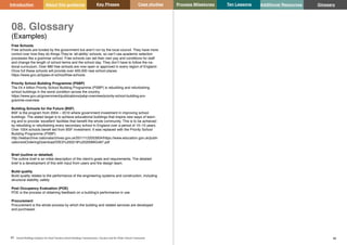 Key Phases Case studies Process Milestones Ten Lessons Additional Resources
85 86
School Building Guidance for Head Teachers,School Building Commissioners, Teachers and the Wider School Community
Introduction About this guidance Glossary
08. Glossary
(Examples)
Free Schools
Free schools are funded by the government but aren’t run by the local council. They have more
control over how they do things.They’re ‘all-ability’ schools, so can’t use academic selection
processes like a grammar school. Free schools can set their own pay and conditions for staff
and change the length of school terms and the school day. They don’t have to follow the na-
tional curriculum. Over 680 free schools are now open or approved in every region of England.
Once full these schools will provide over 400,000 new school places.
https://www.gov.uk/types-of-school/free-schools
Priority School Building Programme (PSBP)
The £4.4 billion Priority School Building Programme (PSBP) is rebuilding and refurbishing
school buildings in the worst condition across the country.
https://www.gov.uk/government/publications/psbp-overview/priority-school-building-pro-
gramme-overview
Building Schools for the Future (BSF)
BSF is the program from 2004 – 2010 where government investment in improving school
buildings. The stated target is to achieve educational buildings that inspire new ways of learn-
ing and to provide ‘excellent’ facilities that benefit the whole community. This is to be achieved
by rebuilding or refurbishing every secondary school in England over a period of 10–15 years.
Over 1004 schools benefi ted from BSF investment. It was replaced with the Priority School
Building Programme (PSBP)
http://webarchive.nationalarchives.gov.uk/20111122053934/https://www.education.gov.uk/publi-
cations/eOrderingDownload/DfES%200218%20200MIG467.pdf
Brief (outline or detailed)
The outline brief is an initial description of the client’s goals and requirements. The detailed
brief is a development of this with input from users and the design team.
Build quality
Build quality relates to the performance of the engineering systems and construction, including
structural stability, safety
Post Occupancy Evaluation (POE)
POE is the process of obtaining feedback on a building's performance in use.
Procurement
Procurement is the whole process by which the building and related services are developed
and purchased.
 