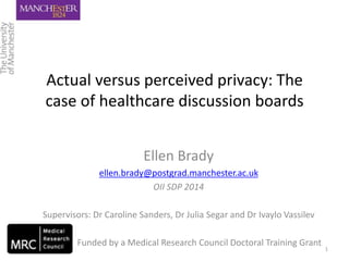 Actual versus perceived privacy: The
case of healthcare discussion boards
Ellen Brady
ellen.brady@postgrad.manchester.ac.uk
OII SDP 2014
Supervisors: Dr Caroline Sanders, Dr Julia Segar and Dr Ivaylo Vassilev
Funded by a Medical Research Council Doctoral Training Grant
1
 