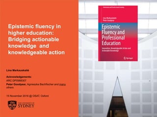 The University of Sydney Page 1
Epistemic fluency in
higher education:
Bridging actionable
knowledge and
knowledgeable action
Lina Markauskaitė
Acknowledgements:
ARC DP0988307
Peter Goodyear, Agnieszka Bachfischer and many
others
15 November 2016 @ OSAT, Oxford
 