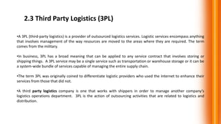 2.3 Third Party Logistics (3PL)
•A 3PL (third-party logistics) is a provider of outsourced logistics services. Logistic services encompass anything
that involves management of the way resources are moved to the areas where they are required. The term
comes from the military.
•In business, 3PL has a broad meaning that can be applied to any service contract that involves storing or
shipping things. A 3PL service may be a single service such as transportation or warehouse storage or it can be
a system-wide bundle of services capable of managing the entire supply chain.
•The term 3PL was originally coined to differentiate logistic providers who used the Internet to enhance their
services from those that did not.
•A third party logistics company is one that works with shippers in order to manage another company’s
logistics operations department. 3PL is the action of outsourcing activities that are related to logistics and
distribution.
 