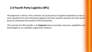 2.4 Fourth Party Logistics (4PL)
•Arrangement in which a firm contracts out (outsources) its logistical operations to two or
more specialist firms (the third party logistics) and hires another specialist firm (the fourth
party) to coordinate the activities of the third parties.
•The concept of a 4PL provider is an integrator that accumulates resources, capabilities and
technologies to run complete supply chain solutions.
 