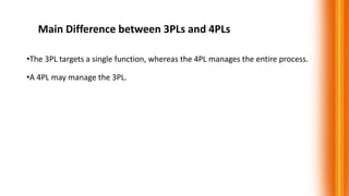 Main Difference between 3PLs and 4PLs
•The 3PL targets a single function, whereas the 4PL manages the entire process.
•A 4PL may manage the 3PL.
 
