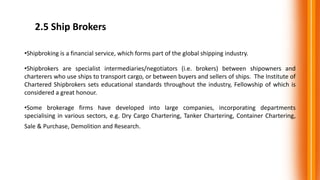 2.5 Ship Brokers
•Shipbroking is a financial service, which forms part of the global shipping industry.
•Shipbrokers are specialist intermediaries/negotiators (i.e. brokers) between shipowners and
charterers who use ships to transport cargo, or between buyers and sellers of ships. The Institute of
Chartered Shipbrokers sets educational standards throughout the industry, Fellowship of which is
considered a great honour.
•Some brokerage firms have developed into large companies, incorporating departments
specialising in various sectors, e.g. Dry Cargo Chartering, Tanker Chartering, Container Chartering,
Sale & Purchase, Demolition and Research.
 