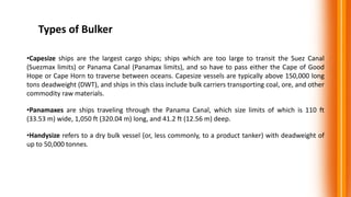 Types of Bulker
•Capesize ships are the largest cargo ships; ships which are too large to transit the Suez Canal
(Suezmax limits) or Panama Canal (Panamax limits), and so have to pass either the Cape of Good
Hope or Cape Horn to traverse between oceans. Capesize vessels are typically above 150,000 long
tons deadweight (DWT), and ships in this class include bulk carriers transporting coal, ore, and other
commodity raw materials.
•Panamaxes are ships traveling through the Panama Canal, which size limits of which is 110 ft
(33.53 m) wide, 1,050 ft (320.04 m) long, and 41.2 ft (12.56 m) deep.
•Handysize refers to a dry bulk vessel (or, less commonly, to a product tanker) with deadweight of
up to 50,000 tonnes.
 