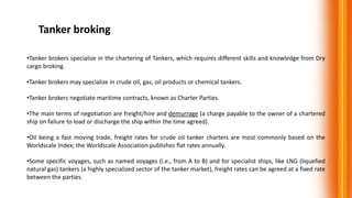 Tanker broking
•Tanker brokers specialize in the chartering of Tankers, which requires different skills and knowledge from Dry
cargo broking.
•Tanker brokers may specialize in crude oil, gas, oil products or chemical tankers.
•Tanker brokers negotiate maritime contracts, known as Charter Parties.
•The main terms of negotiation are freight/hire and demurrage (a charge payable to the owner of a chartered
ship on failure to load or discharge the ship within the time agreed).
•Oil being a fast moving trade, freight rates for crude oil tanker charters are most commonly based on the
Worldscale Index; the Worldscale Association publishes flat rates annually.
•Some specific voyages, such as named voyages (i.e., from A to B) and for specialist ships, like LNG (liquefied
natural gas) tankers (a highly specialized sector of the tanker market), freight rates can be agreed at a fixed rate
between the parties.
 