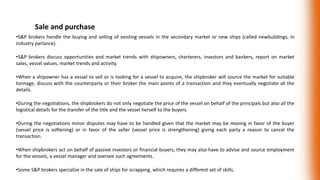 Sale and purchase
•S&P brokers handle the buying and selling of existing vessels in the secondary market or new ships (called newbuildings, in
industry parlance).
•S&P brokers discuss opportunities and market trends with shipowners, charterers, investors and bankers, report on market
sales, vessel values, market trends and activity.
•When a shipowner has a vessel to sell or is looking for a vessel to acquire, the shipbroker will source the market for suitable
tonnage, discuss with the counterparty or their broker the main points of a transaction and they eventually negotiate all the
details.
•During the negotiations, the shipbrokers do not only negotiate the price of the vessel on behalf of the principals but also all the
logistical details for the transfer of the title and the vessel herself to the buyers.
•During the negotiations minor disputes may have to be handled given that the market may be moving in favor of the buyer
(vessel price is softening) or in favor of the seller (vessel price is strengthening) giving each party a reason to cancel the
transaction.
•When shipbrokers act on behalf of passive investors or financial buyers, they may also have to advise and source employment
for the vessels, a vessel manager and oversee such agreements.
•Some S&P brokers specialize in the sale of ships for scrapping, which requires a different set of skills.
 