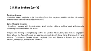2.5 Ship Brokers (con’t)
Container broking
•Container brokers specialise in the chartering of container ships and provide container ship owners
and charterers with market-related information.
Demolition and Research
•Demolition contrasts with deconstruction, which involves taking a building apart while carefully
preserving valuable elements for re-use.
The principal shipping and shipbroking centres are London, Athens, Oslo, New York and Singapore.
Other places like Tokyo (focused on Japanese domestic trade), Hong Kong, Shanghai, Delhi and
Mumbai; Copenhagen, Geneva, Genoa, Hamburg, Paris and Piraeus in Europe; and in North
America, Connecticut, Houston and Montreal.
 