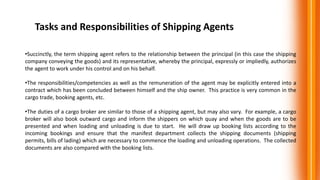 Tasks and Responsibilities of Shipping Agents
•Succinctly, the term shipping agent refers to the relationship between the principal (in this case the shipping
company conveying the goods) and its representative, whereby the principal, expressly or impliedly, authorizes
the agent to work under his control and on his behalf.
•The responsibilities/competencies as well as the remuneration of the agent may be explicitly entered into a
contract which has been concluded between himself and the ship owner. This practice is very common in the
cargo trade, booking agents, etc.
•The duties of a cargo broker are similar to those of a shipping agent, but may also vary. For example, a cargo
broker will also book outward cargo and inform the shippers on which quay and when the goods are to be
presented and when loading and unloading is due to start. He will draw up booking lists according to the
incoming bookings and ensure that the manifest department collects the shipping documents (shipping
permits, bills of lading) which are necessary to commence the loading and unloading operations. The collected
documents are also compared with the booking lists.
 