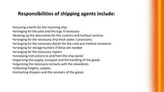 Responsibilities of shipping agents include:
•ensuring a berth for the incoming ship
•arranging for the pilot and the tugs if necessary
•drawing up the documents for the customs and harbour services
•arranging for the necessary ship fresh water / provisions
•arranging for the necessary doctor for the crew any medical assistance
•arranging for storage bunkers if these are needed
•arranging for the necessary repairs
•conveying instructions to and from the ship owner
•organizing the supply, transport and the handling of the goods
•organizing the necessary contacts with the stevedores
•collecting freights, cargoes
•contacting shippers and the receivers of the goods
 