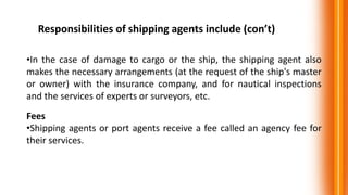 Responsibilities of shipping agents include (con’t)
•In the case of damage to cargo or the ship, the shipping agent also
makes the necessary arrangements (at the request of the ship's master
or owner) with the insurance company, and for nautical inspections
and the services of experts or surveyors, etc.
Fees
•Shipping agents or port agents receive a fee called an agency fee for
their services.
 
