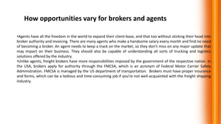 How opportunities vary for brokers and agents
•Agents have all the freedom in the world to expand their client-base, and that too without sticking their head into
broker authority and invoicing. There are many agents who make a handsome salary every month and find no need
of becoming a broker. An agent needs to keep a track on the market, so they don’t miss on any major update that
may impact on their business. They should also be capable of understanding all sorts of trucking and logistics
solutions offered by the industry.
•Unlike agents, freight brokers have more responsibilities imposed by the government of the respective nation. In
the USA, brokers apply for authority through the FMCSA, which is an acronym of Federal Motor Carrier Safety
Administration. FMCSA is managed by the US department of transportation. Brokers must have proper insurance
and forms, which can be a tedious and time-consuming job if you’re not well-acquainted with the freight shipping
industry.
 