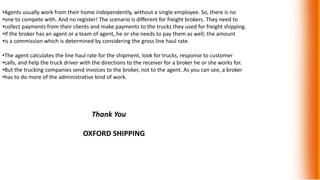 •Agents usually work from their home independently, without a single employee. So, there is no
•one to compete with. And no register! The scenario is different for freight brokers. They need to
•collect payments from their clients and make payments to the trucks they used for freight shipping.
•If the broker has an agent or a team of agent, he or she needs to pay them as well; the amount
•is a commission which is determined by considering the gross line haul rate.
•The agent calculates the line haul rate for the shipment, look for trucks, response to customer
•calls, and help the truck driver with the directions to the receiver for a broker he or she works for.
•But the trucking companies send invoices to the broker, not to the agent. As you can see, a broker
•has to do more of the administrative kind of work.
Thank You
OXFORD SHIPPING
 