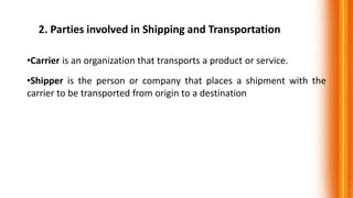 2. Parties involved in Shipping and Transportation
•Carrier is an organization that transports a product or service.
•Shipper is the person or company that places a shipment with the
carrier to be transported from origin to a destination
 