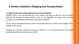 2. Parties involved in Shipping and Transportation
2.1 Roles of Non-Vessel Operating Common Carrier (NVOCC)
•NVOCCs don't own and operate their own vessels, but they do play the role of carrier,
offering the services of other parties, such as rail freighters, air-cargo lines, trucking
companies, consolidation warehouses and ocean freighters.
•A non-vessel operating common carrier can be described as a carrier to the shipper and a
shipper to the carrier.
•Despite not actually owning the vessel, an NVOCC is, in fact, governed by the United
States Federal Maritime Commission (FMC)
 
