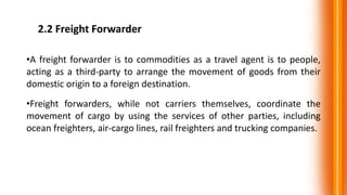 2.2 Freight Forwarder
•A freight forwarder is to commodities as a travel agent is to people,
acting as a third-party to arrange the movement of goods from their
domestic origin to a foreign destination.
•Freight forwarders, while not carriers themselves, coordinate the
movement of cargo by using the services of other parties, including
ocean freighters, air-cargo lines, rail freighters and trucking companies.
 
