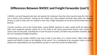 Differences Between NVOCC and Freight Forwarder (con’t)
1.NVOCCs can (and frequently do) own and operate the containers they ship; they may also lease (for their own
use or others’) said containers. Cutting out the middle man, these workers eliminate steps within the shipping
process, as well as those who are involved in each step. Freight forwarders do not (and cannot) follow this same
protocol.
1.Certain countries, such as the United States, require NVOCC operators to make a public tariff; this takes place
when each respective operator reports his or her tariffs to the correct government branch. Each country has
various rules set into place, including who is to be the point of contact, and when they should be contacted. Again,
this isn’t requested of freight forwarders.
1.Depending on the location, NVOCCs may have to take on the status of a “virtual carrier”. While other places
require each NVOCC to take on the liabilities of the carrier. This is considered to be somewhat riskier, as well as
taking more responsibilities, but many NVOCCs say that it is more than worth the added effort.
 