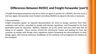 Differences Between NVOCC and Freight Forwarder (con’t)
1.Freight forwarding companies may act as either an agent or partner for a NVOCC; the vice versa is
not true. Again, this provides more freedom and allows NVOCCs to adjust to the task as necessary.
1.Documentation.
Freight forwarders gather all required documentation for entry to foreign countries from their
customers and carriers, amended to comply with foreign regulations, and forwarded to the final
destination party for clearance. NVOCCs, however, act as the carrier and issue their own bills of
lading or air waybills. These carriers amend the commercial invoice and packing list from the
customer to comply with foreign entry regulations before forwarding the documentation to their
foreign agent, who ensures clearance, breakdown of the container and arrangement for delivery to
the consignee.
 