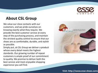 We value our close contacts with our
customers, and we pride ourselves on
knowing exactly what they require. We
provide the best customer service at every
step of the purchasing process, and maintain
the strictest quality control to ensure that our
shoes are as comfortable, durable, and stylish
as possible.
Simply put, at CSL Group we deliver a product
whose every detail meets the highest
standards. Our growing number of repeat
customers is ample proof of our commitment
to quality. We promise to deliver both the
best service and most enjoyable shopping
experience you will find.
Visit: http://www.esse-shoes.com/
About CSL Group
 