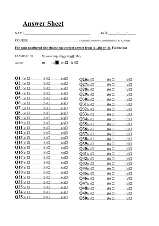 Answer Sheet
NAME_________________________________________ DATE______/_____/_____
COURSE_______________________________________(standard, intensive, combination,1 to 1, other)
For each numbered line choose one correct answer from (a) ,(b) or (c). Fill the box
EXAMPLE : Q1 My name (a)is (b)are (c)will Mary
Answer Q1 (a) ! (b) ! (c) !
Q1 (a) ! (b) ! (c)!
Q2 (a) ! (b) ! (c)!
Q3 (a) ! (b) ! (c)!
Q4 (a) ! (b) ! (c)!
Q5 (a) ! (b) ! (c)!
Q6 (a) ! (b) ! (c)!
Q7 (a) ! (b) ! (c)!
Q8 (a) ! (b) ! (c)!
Q9 (a) ! (b) ! (c)!
Q10(a) ! (b) ! (c)!
Q11(a) ! (b) ! (c)!
Q12(a) ! (b) ! (c)!
Q13(a) ! (b) ! (c)!
Q14(a) ! (b) ! (c)!
Q15(a) ! (b) ! (c)!
Q16(a) ! (b) ! (c)!
Q17(a) ! (b) ! (c)!
Q18(a) ! (b) ! (c)!
Q19(a) ! (b) ! (c)!
Q20(a) ! (b) ! (c)!
Q21(a) ! (b) ! (c)!
Q22(a) ! (b) ! (c)!
Q23(a) ! (b) ! (c)!
Q24(a) ! (b) ! (c)!
Q25(a) ! (b) ! (c)!
Q26(a) ! (b) ! (c)!
Q27(a) ! (b) ! (c)!
Q28(a) ! (b) ! (c)!
Q29(a) ! (b) ! (c)!
Q30(a) ! (b) ! (c)!
Q31(a) ! (b) ! (c)!
Q32(a) ! (b) ! (c)!
Q33(a) ! (b) ! (c)!
Q34(a) ! (b) ! (c)!
Q35(a) ! (b) ! (c)!
Q36(a) ! (b) ! (c)!
Q37(a) ! (b) ! (c)!
Q38(a) ! (b) ! (c)!
Q39(a) ! (b) ! (c)!
Q40(a) ! (b) ! (c)!
Q41(a) ! (b) ! (c)!
Q42(a) ! (b) ! (c)!
Q43(a) ! (b) ! (c)!
Q44(a) ! (b) ! (c)!
Q45(a) ! (b) ! (c)!
Q46(a) ! (b) ! (c)!
Q47(a) ! (b) ! (c)!
Q48(a) ! (b) ! (c)!
Q49(a) ! (b) ! (c)!
Q50(a) ! (b) ! (c)!
 