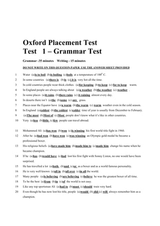 Oxford Placement Test
Test 1 – Grammar Test
Grammar -35 minutes Writing - 15 minutes
DO NOT WRITE ON THIS QUESTION PAPER USE THE ANSWER SHEET PROVIDED
1 Water (a)is to boil (b)is boiling (c)boils at a temperature of 1000
C.
2 In some countries (a)there is (b)is (c) it is very hot all the time.
3 In cold countries people wear thick clothes (a)for keeping (b)to keep (c) for to keep warm.
4 In England people are always talking about (a)a weather (b)the weather (c) weather .
5 In some places (a)it rains (b)there rains (c) it raining almost every day.
6 In deserts there isn’t (a)the (b)some (c) any grass.
7 Places near the Equator have (a)a warm (b)the warm (c) warm weather even in the cold season.
8 In England (a)coldest (b)the coldest (c)colder time of year is usually from December to February.
9 (a)The most (b)Most of (c)Most people don’t know what it’s like in other countries.
10 Very (a)less (b)little (c)few people can travel abroad.
11 Mohammed Ali (a)has won (b)won (c)is winning his first world title fight in 1960.
12 After he (a)had won (b)have won (c)was winning an Olympic gold medal he became a
professional boxer.
13 His religious beliefs (a)have made him (b)made him to (c)made him change his name when he
became champion.
14 If he (a)has (b)would have (c)had lost his first fight with Sonny Liston, no one would have been
surprised.
15 He has travelled a lot (a)both (b)and (c)or as a boxer and as a world famous personality.
16 He is very well known (a)all in (b)all over (c)in all the world.
17 Many people (a)is believing (b)are believing (c)believe he was the greatest boxer of all time.
18 To be the best (a)from (b)in (c)of the world is not easy.
19 Like any top sportsman Ali (a)had to (b)must (c)should train very hard.
20 Even though he has now lost his title, people (a)would (b) did (c) will always remember him as a
champion.
 