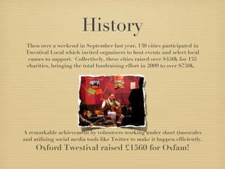 History Then over a weekend in September last year, 130 cities participated in Twestival Local which invited organizers to host events and select local causes to support.  Collectively, these cities raised over $450k for 135 charities, bringing the total fundraising effort in 2009 to over $750k.   A remarkable achievement by volunteers working under short timescales and utilizing social media tools like Twitter to make it happen efficiently.  Oxford Twestival raised £1560 for Oxfam! 