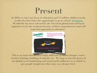 Present In 2010, we turn our focus to education and 72 million children in the world who don’t have the opportunity to go to school.  @Concern  Worldwide has been selected by the Twestival global team and local organizers to be the recipient because of their comprehensive and well respected approach to education.   This is an issue that involves many different elements; hunger, water, teacher training, building of schools, etc.  We hope to use the power of our global event fundraising and social media influence as a vehicle to give people insight into this cause on a deeper level.  